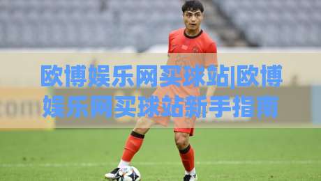 欧博娱乐网买球站|欧博娱乐网买球站新手指南：从注册到畅玩的完整路径(欧博娱乐网买球站)-最全手机信誉比球网1080P官网无插件低调看冠军走盘