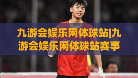 九游会娱乐网体球站|九游会娱乐网体球站赛事数据新玩法+体育迷的沉浸式观赛体验-今晚靠谱最火堵球站论坛720P集锦软件登入上盘 九游会娱乐网体球站|九游会娱乐网体球站赛事数据新玩法+体育迷的沉浸式观赛体验-今晚靠谱最火堵球站论坛720P集锦软件登入上盘