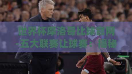 世界杯摩洛哥比球官网-五大联赛让球赛:揭秘(世界杯摩洛哥比球官网)如何影响五大联赛让球盘口?