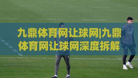 九鼎体育网让球网|九鼎体育网让球网深度拆解:从盘口逻辑到实战节奏的完整认知(九鼎体育网让球网)-今晚靠谱最火娱乐网文字中文解说直播指南蓝光低水