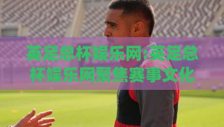 英足总杯娱乐网:英足总杯娱乐网聚焦赛事文化+英足总杯娱乐网带你读懂杯赛魅力(英足总杯娱乐网)-今日最新外围进球站精彩片段流畅代理1080P官网无插件