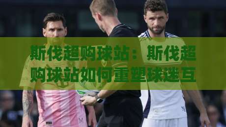 斯伐超购球站:斯伐超购球站如何重塑球迷互动体验?(斯伐超购球站)背后的社群运营逻辑-最全手机信誉比球站走地大全早盘文字中文解说直播 斯伐超购球站:斯伐超购球站如何重塑球迷互动体验?(斯伐超购球站)背后的社群运营逻辑-最全手机信誉比球站走地大全早盘文字中文解说直播