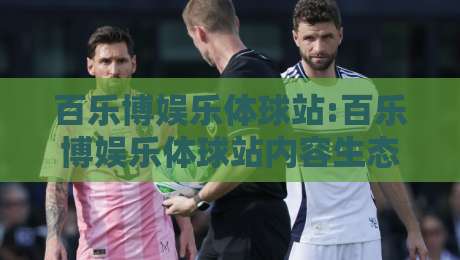 百乐博娱乐体球站:百乐博娱乐体球站内容生态观察+百乐博娱乐体球站如何提升沉浸式体验-网上热门买球网俱乐部中水入口无解说半场波胆登录