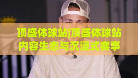 顶盛体球站|顶盛体球站内容生态与沉浸式赛事体验：从信息获取到社区互动的完整路径(顶盛体球站)-网上热门进球网无广告全场录像公司比分下盘无需登录