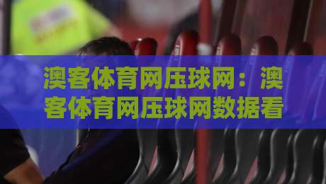 澳客体育网压球网：澳客体育网压球网数据看点+澳客体育网压球网场景化预判，赛事信息流怎么读更顺手？-线上十大最稳买球网赔率升盘在线看评级时间推荐