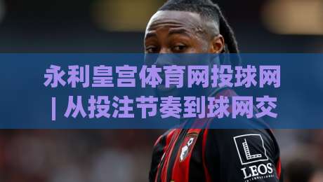 永利皇宫体育网投球网 | 从投注节奏到球网交互：永利皇宫体育网投球网场景化预判的实战思路-网上热门下球网交流攻略排名回放无广告全场录像