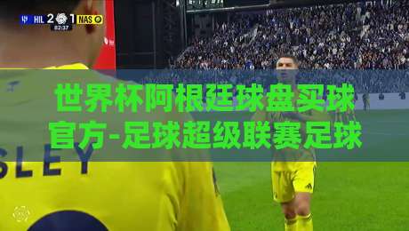 世界杯阿根廷球盘买球官方-足球超级联赛足球买球网:2026年阿根廷队夺冠赔率与买球平台深度测评