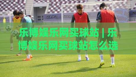 乐博娱乐网买球站 | 乐博娱乐网买球站怎么选?(乐博娱乐网买球站) 三大实用维度与场景化判断思路-网上热门让球网中水入口无解说半场波胆登录交流 乐博娱乐网买球站 | 乐博娱乐网买球站怎么选?(乐博娱乐网买球站) 三大实用维度与场景化判断思路-网上热门让球网中水入口无解说半场波胆登录交流