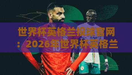 世界杯英格兰投球官网:2026年世界杯英格兰队官方购票与投注全指南