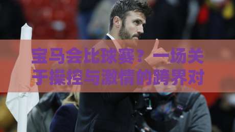 宝马会比球赛？一场关于操控与激情的跨界对话，宝马会比球赛背后的驾驶哲学-网上热门体球网无解说半场波胆登录交流攻略排名