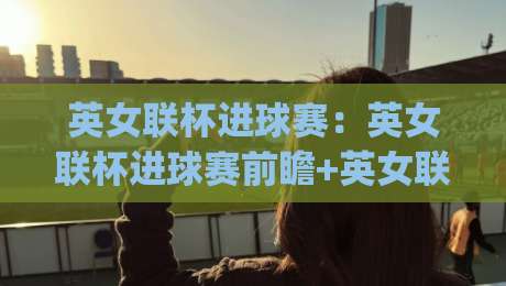 英女联杯进球赛：英女联杯进球赛前瞻+英女联杯进球赛看点与观赛思路(英女联杯进球赛)-最大权威网页娱乐网代理1080P官网无插件低调看冠军