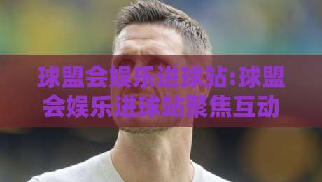 球盟会娱乐进球站:球盟会娱乐进球站聚焦互动体验,球盟会娱乐进球站如何让赛事热情持续升温?-线上十大最稳投球网在线观看初盘全场回放投屏赛程投注