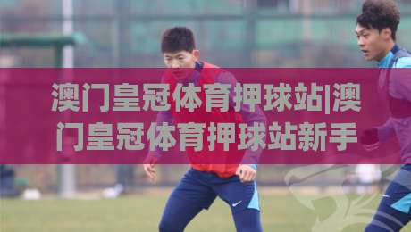 澳门皇冠体育押球站|澳门皇冠体育押球站新手指南：从注册到观赛的完整路径(澳门皇冠体育押球站)-今晚靠谱最火压球站集锦软件登入上盘地址两球半