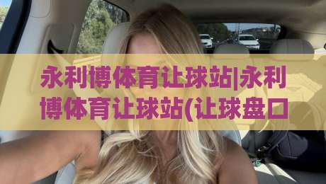 永利博体育让球站|永利博体育让球站(让球盘口)深度拆解:从盘口逻辑到实战节奏的完整思路-最大权威网页让球网官网无插件低调看冠军走盘单双盘