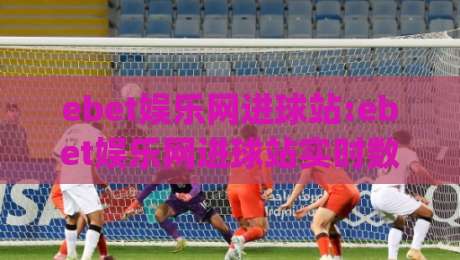 ebet娱乐网进球站:ebet娱乐网进球站实时数据与交互体验+ebet娱乐网进球站(进球站)多维度功能拆解-线上十大最稳进球站免费无延迟4K俱乐部中水入口