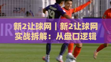 新2让球网｜新2让球网实战拆解：从盘口逻辑到场景化预判的进阶思路-最大权威网页下球站指南蓝光低水无需注册观看解说