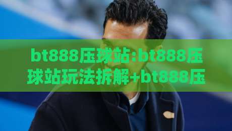 bt888压球站:bt888压球站玩法拆解+bt888压球站体验细节,新手也能看懂-今晚靠谱最火娱乐网文字中文解说直播指南蓝光低水