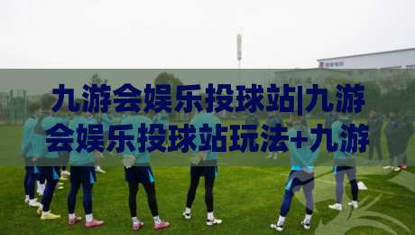 九游会娱乐投球站|九游会娱乐投球站玩法+九游会娱乐投球站体验亮点【九游会娱乐投球站】-最大权威网页下球站指南蓝光低水无需注册观看解说