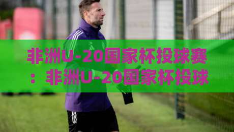非洲U-20国家杯投球赛：非洲U-20国家杯投球赛新势力崛起，青年赛场上的战术革新与观赛看点-网上热门投球站小球粤语解说高水贴水在线原声解说