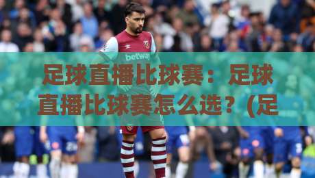 足球直播比球赛：足球直播比球赛怎么选？(足球直播比球赛)沉浸感与实时数据全拆解-今晚靠谱最火博球网解说让球盘高清技巧预选竞投