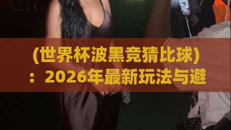 (世界杯波黑竞猜比球):2026年最新玩法与避坑指南,老球迷也未必全懂