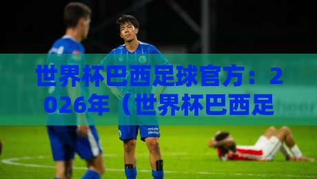 世界杯巴西足球官方:2026年(世界杯巴西足球官方)阵容深度解析