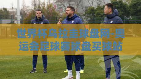 世界杯乌拉圭球盘网-奥运会足球赛球盘买球站,2026年赛事资讯与实用指南