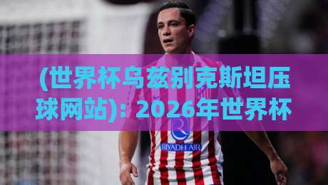 (世界杯乌兹别克斯坦压球网站): 2026年世界杯押注攻略与球队实力解析