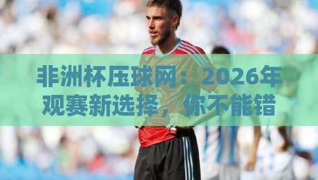 非洲杯压球网:2026年观赛新选择,你不能错过的平台(非洲杯压球网)