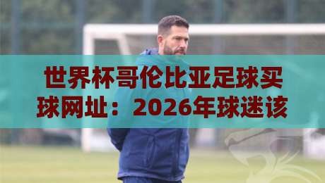 世界杯哥伦比亚足球买球网址:2026年球迷该怎么选?