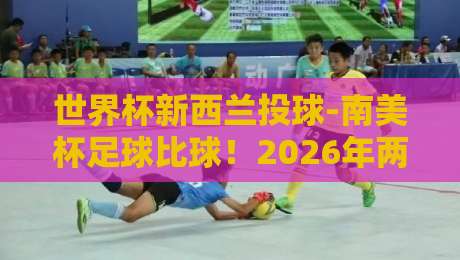 世界杯新西兰投球-南美杯足球比球!2026年两大赛事深度解析