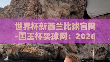 世界杯新西兰比球官网-国王杯买球网:2026年赛事指南与观赛攻略
