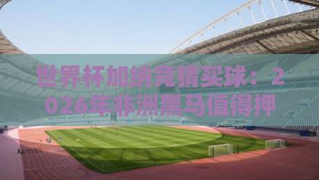 世界杯加纳竞猜买球:2026年非洲黑马值得押注吗?【世界杯加纳竞猜买球】