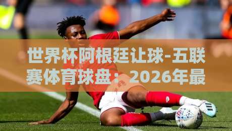 世界杯阿根廷让球-五联赛体育球盘:2026年最新盘口深度剖析