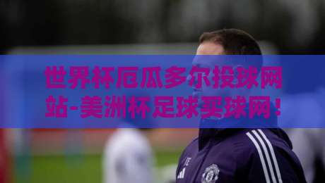 世界杯厄瓜多尔投球网站-美洲杯足球买球网!深度解析厄瓜多尔足球崛起之路