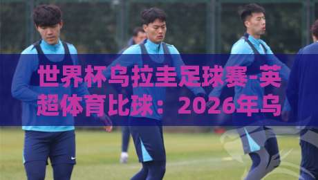 世界杯乌拉圭足球赛-英超体育比球:2026年乌拉圭队能否靠英超班底再创辉煌?