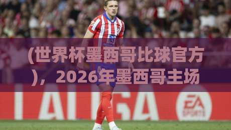 (世界杯墨西哥比球官方),2026年墨西哥主场到底有多强?