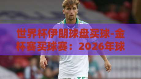 世界杯伊朗球盘买球-金杯赛买球赛:2026年球迷如何理性看待盘口?
