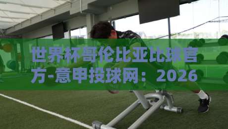 世界杯哥伦比亚比球官方-意甲投球网:2026年如何玩转赛事投注?