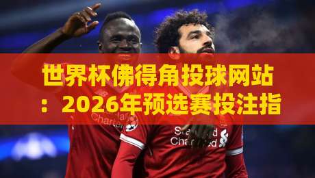 世界杯佛得角投球网站：2026年预选赛投注指南与球队前景分析