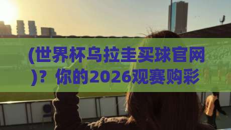 (世界杯乌拉圭买球官网)？你的2026观赛购彩指南