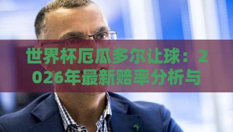 世界杯厄瓜多尔让球：2026年最新赔率分析与实战策略