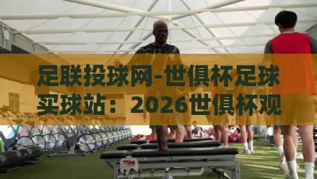 足联投球网-世俱杯足球买球站:2026世俱杯观赛新选择,一站式投注体验(足联投球网)深度解析