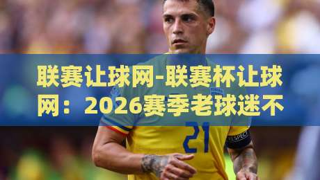联赛让球网-联赛杯让球网:2026赛季老球迷不说的那些门道