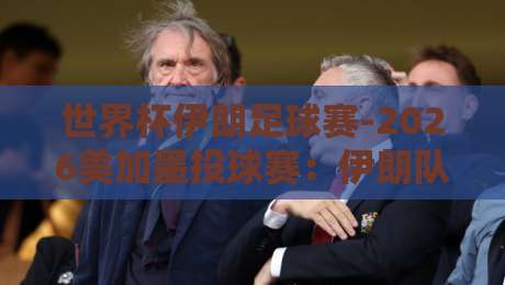 世界杯伊朗足球赛-2026美加墨投球赛:伊朗队能否在美加墨创造奇迹?