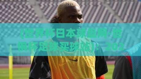 (世界杯日本球盘网-世俱杯足球买球站):2026年世俱杯最新投注指南与平台实测