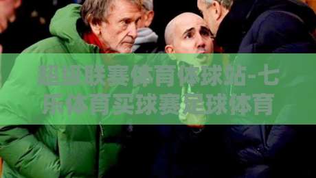超级联赛体育体球站-七乐体育买球赛足球体育:2026赛季观赛与数据平台深度解析