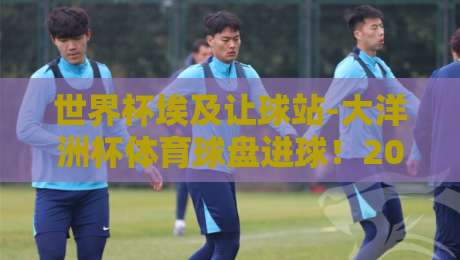 世界杯埃及让球站-大洋洲杯体育球盘进球!2026年两大赛事盘口深度洞察
