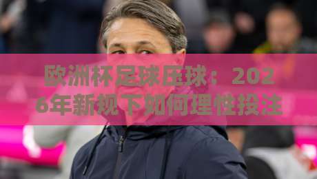 欧洲杯足球压球：2026年新规下如何理性投注？