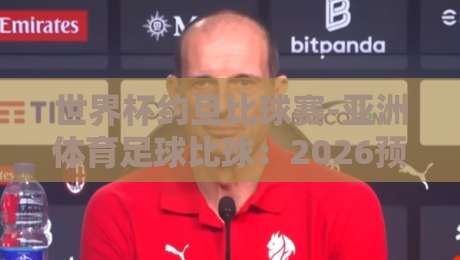 世界杯约旦比球赛-亚洲体育足球比球:2026预选赛深度解析与看点